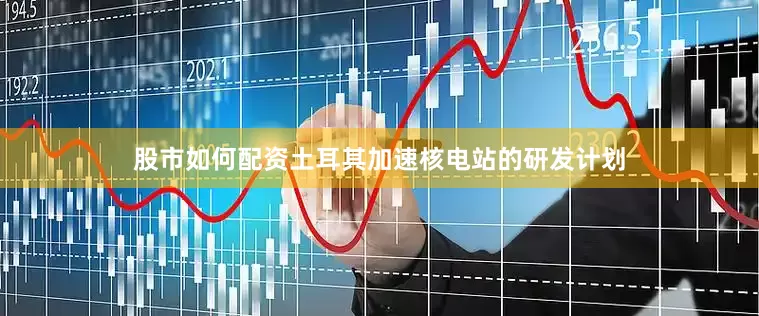 股市如何配资土耳其加速核电站的研发计划