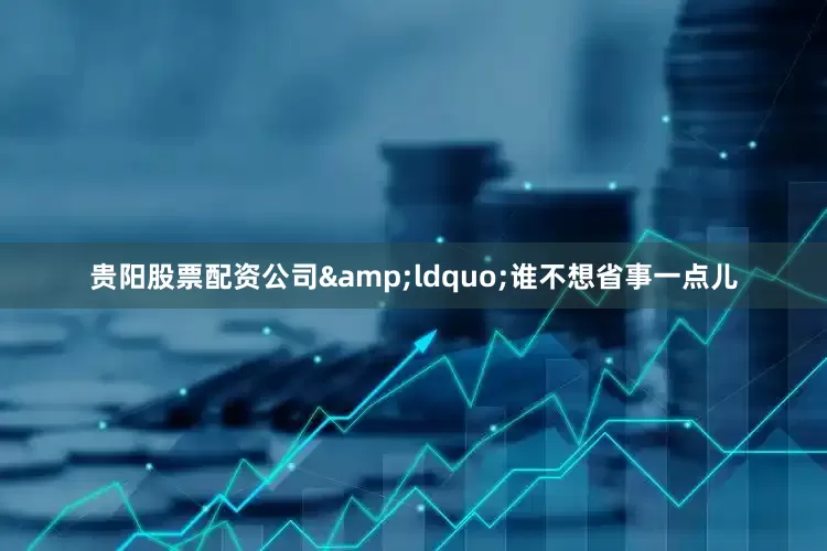 贵阳股票配资公司&ldquo;谁不想省事一点儿