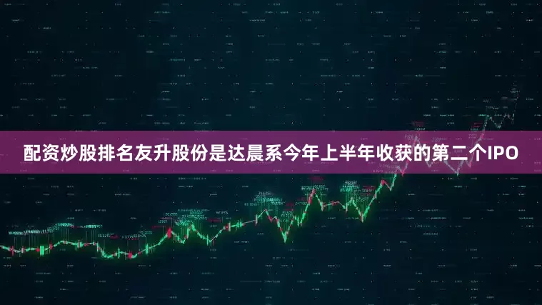 配资炒股排名友升股份是达晨系今年上半年收获的第二个IPO