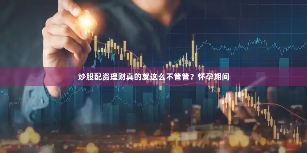 炒股配资理财真的就这么不管管？怀孕期间