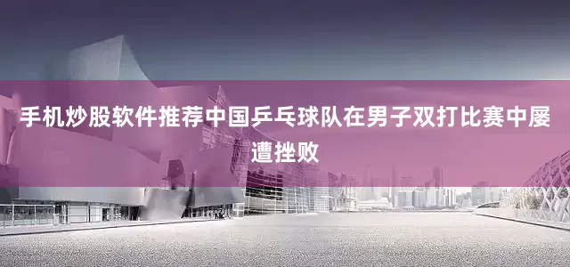 手机炒股软件推荐中国乒乓球队在男子双打比赛中屡遭挫败