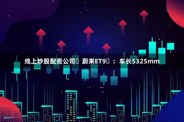 线上炒股配资公司蔚来ET9:车长5325mm