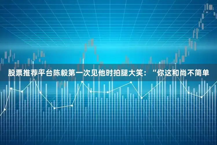 股票推荐平台陈毅第一次见他时拍腿大笑：“你这和尚不简单