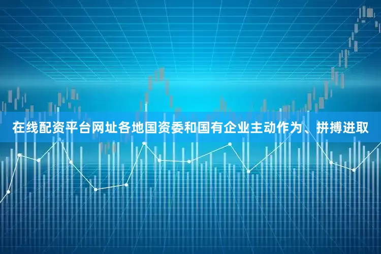 在线配资平台网址各地国资委和国有企业主动作为、拼搏进取