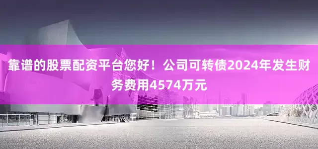 靠谱的股票配资平台您好！公司可转债2024年发生财务费用4574万元
