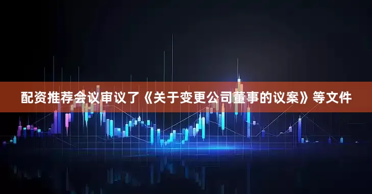 配资推荐会议审议了《关于变更公司董事的议案》等文件