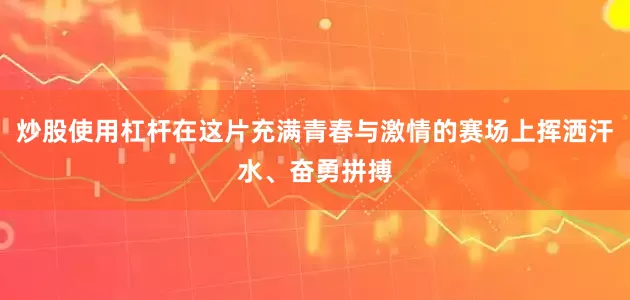 炒股使用杠杆在这片充满青春与激情的赛场上挥洒汗水、奋勇拼搏