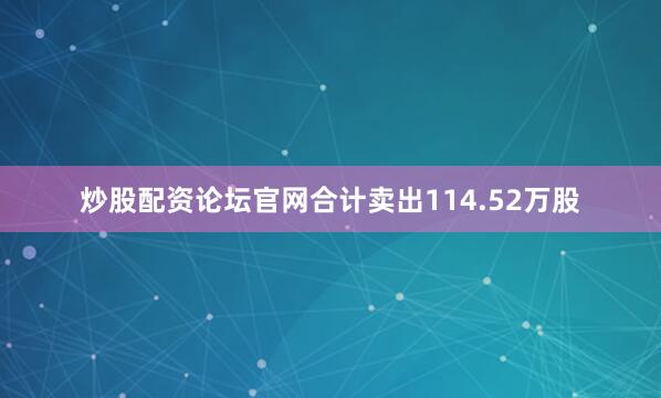 炒股配资论坛官网合计卖出114.52万股