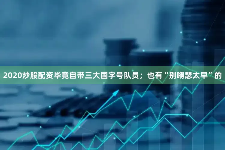 2020炒股配资毕竟自带三大国字号队员；也有“别嘚瑟太早”的