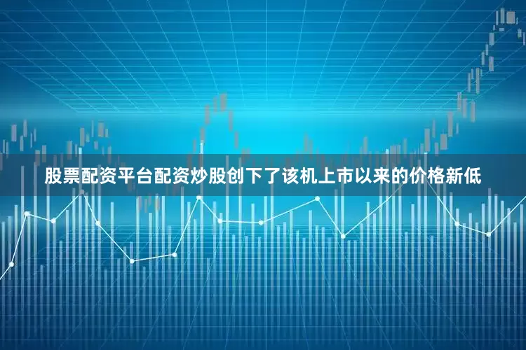 股票配资平台配资炒股创下了该机上市以来的价格新低