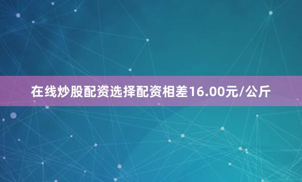 在线炒股配资选择配资相差16.00元/公斤