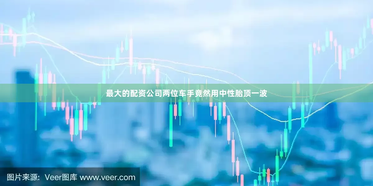 最大的配资公司两位车手竟然用中性胎顶一波